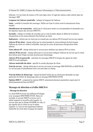 El Hassan EL AMRI || Campus des Réseaux Informatiques et Télécommunications
Ethernet, 15 à un relais de trames et 20 à une ligne série. Il s'agit des mêmes codes utilisés dans les
messages ARP.
Longueur de l'adresse matérielle : indique la longueur de l'adresse.
Sauts : contrôle le transfert des messages. Défini sur 0 par le client avant la transmission d'une
requête.
Identificateur de transaction : utilisé par le client pour mettre en correspondance la demande avec
les réponses reçues des serveurs DHCPv4.
Secondes : indique le nombre de secondes qui se sont écoulées depuis le début de la tentative
d'acquisition ou de renouvellement d'un bail par un client.
Indicateurs : utilisés par un client qui ne connaît pas son adresse IPv4 lorsqu'il envoie une requête.
Adresse IP du client : champ utilisé par un client pendant le renouvellement de bail lorsque
l'adresse du client est valide et utilisable, mais pas au cours du processus d'acquisition d'une
adresse.
Votre adresse IP : champ utilisé par le serveur pour attribuer une adresse IPv4 au client.
Adresse IP du serveur : champ utilisé par le serveur pour indiquer l'adresse du serveur que le client
doit utiliser pour l'étape suivante du processus d'amorçage.
Adresse IP de la passerelle : achemine les messages DHCPv4 lorsque des agents de relais
DHCPv4 sont impliqués.
Adresse matérielle du client : spécifie la couche physique du client.
Nom du serveur : champ utilisé par le serveur envoyant un message DHCPOFFER ou DHCPACK.
Le serveur peut éventuellement saisir son nom dans ce champ.
Nom du fichier de démarrage : champ facultatif utilisé par un client pour demander un type
particulier de fichier de démarrage dans un message DHCPDISCOVER.
Options DHCP : comprend les options DHCP, notamment plusieurs paramètres requis pour le
fonctionnement de base de DHCP.
Messages de détection et d'offre DHCPv4
- Message de détection
Le client DHCP envoie une diffusion IP dirigée
avec un paquet DHCPDISCOVER. Dans cet
exemple, le serveur DHCP se trouve sur le
même segment et recueille cette requête. Le
serveur note que le champ GIADDR est vide, ce
qui signifie que le client est sur le même
segment. Le serveur note également l'adresse
matérielle du client dans le paquet de requête.
DHCPv4 et DHCPv6 Page 3
 