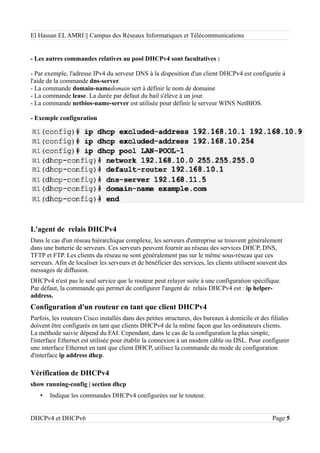 El Hassan EL AMRI || Campus des Réseaux Informatiques et Télécommunications
- Les autres commandes relatives au pool DHCPv4 sont facultatives :
- Par exemple, l'adresse IPv4 du serveur DNS à la disposition d'un client DHCPv4 est configurée à
l'aide de la commande dns-server.
- La commande domain-namedomain sert à définir le nom de domaine
- La commande lease. La durée par défaut du bail s'élève à un jour.
- La commande netbios-name-server est utilisée pour définir le serveur WINS NetBIOS.
- Exemple configuration
L'agent de relais DHCPv4
Dans le cas d'un réseau hiérarchique complexe, les serveurs d'entreprise se trouvent généralement
dans une batterie de serveurs. Ces serveurs peuvent fournir au réseau des services DHCP, DNS,
TFTP et FTP. Les clients du réseau ne sont généralement pas sur le même sous-réseau que ces
serveurs. Afin de localiser les serveurs et de bénéficier des services, les clients utilisent souvent des
messages de diffusion.
DHCPv4 n'est pas le seul service que le routeur peut relayer suite à une configuration spécifique.
Par défaut, la commande qui permet de configurer l'angent de relais DHCPv4 est : ip helper-
address.
Configuration d'un routeur en tant que client DHCPv4
Parfois, les routeurs Cisco installés dans des petites structures, des bureaux à domicile et des filiales
doivent être configurés en tant que clients DHCPv4 de la même façon que les ordinateurs clients.
La méthode suivie dépend du FAI. Cependant, dans le cas de la configuration la plus simple,
l'interface Ethernet est utilisée pour établir la connexion à un modem câble ou DSL. Pour configurer
une interface Ethernet en tant que client DHCP, utilisez la commande du mode de configuration
d'interface ip address dhcp.
Vérification de DHCPv4
show running-config | section dhcp
• Indique les commandes DHCPv4 configurées sur le routeur.
DHCPv4 et DHCPv6 Page 5
 
