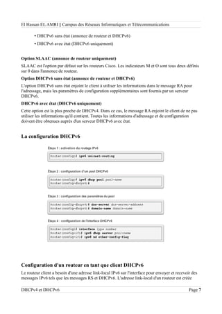 El Hassan EL AMRI || Campus des Réseaux Informatiques et Télécommunications
• DHCPv6 sans état (annonce de routeur et DHCPv6)
• DHCPv6 avec état (DHCPv6 uniquement)
Option SLAAC (annonce de routeur uniquement)
SLAAC est l'option par défaut sur les routeurs Cisco. Les indicateurs M et O sont tous deux définis
sur 0 dans l'annonce de routeur.
Option DHCPv6 sans état (annonce de routeur et DHCPv6)
L'option DHCPv6 sans état enjoint le client à utiliser les informations dans le message RA pour
l'adressage, mais les paramètres de configuration supplémentaires sont fournis par un serveur
DHCPv6.
DHCPv6 avec état (DHCPv6 uniquement)
Cette option est la plus proche de DHCPv4. Dans ce cas, le message RA enjoint le client de ne pas
utiliser les informations qu'il contient. Toutes les informations d'adressage et de configuration
doivent être obtenues auprès d'un serveur DHCPv6 avec état.
La configuration DHCPv6
Configuration d'un routeur en tant que client DHCPv6
Le routeur client a besoin d'une adresse link-local IPv6 sur l'interface pour envoyer et recevoir des
messages IPv6 tels que les messages RS et DHCPv6. L'adresse link-local d'un routeur est créée
DHCPv4 et DHCPv6 Page 7
 