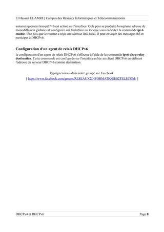 El Hassan EL AMRI || Campus des Réseaux Informatiques et Télécommunications
automatiquement lorsqu'IPv6 est activé sur l'interface. Cela peut se produire lorsqu'une adresse de
monodiffusion globale est configurée sur l'interface ou lorsque vous exécutez la commande ipv6
enable. Une fois que le routeur a reçu une adresse link-local, il peut envoyer des messages RS et
participer à DHCPv6.
Configuration d'un agent de relais DHCPv6
la configuration d'un agent de relais DHCPv6 s'effectue à l'aide de la commande ipv6 dhcp relay
destination. Cette commande est configurée sur l'interface reliée au client DHCPv6 en utilisant
l'adresse du serveur DHCPv6 comme destination.
Rejoignez-nous dans notre groupe sur Facebook
[ https://www.facebook.com/groups/RESEAUX2INFORMATIQUES2TELECOM/ ]
DHCPv4 et DHCPv6 Page 8
 