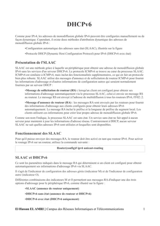 DHCPv6
Comme pour IPv4, les adresses de monodiffusion globale IPv6 peuvent être configurées manuellement ou de
façon dynamique. Cependant, il existe deux méthodes d'attribution dynamique des adresses de
monodiffusion globale IPv6 :
•Configuration automatique des adresses sans état (SLAAC), illustrée sur la figure
•Protocole DHCP (Dynamic Host Configuration Protocol) pour IPv6 (DHCPv6 avec état)
Présentation de l'SLAAC
SLAAC est une méthode grâce à laquelle un périphérique peut obtenir une adresse de monodiffusion globale
IPv6 sans les services d'un serveur DHCPv6. Le protocole ICMPv6 se trouve au cœur du processus SLAAC.
ICMPv6 est similaire à ICMPv4, mais inclut des fonctionnalités supplémentaires, ce qui en fait un protocole
bien plus robuste. SLAAC utilise des messages d'annonce et de sollicitation de routeur ICMPv6 pour fournir
les informations d'adressage et d'autres informations de configuration autres qui seraient normalement
fournies par un serveur DHCP :
•Message de sollicitation de routeur (RS) : lorsqu'un client est configuré pour obtenir ses
informations d'adressage automatiquement via le processus SLAAC, celui-ci envoie un message RS
au routeur. Le message RS est envoyé à l'adresse de multidiffusion à tous les routeurs IPv6, FF02::2.
•Message d'annonce de routeur (RA) : les messages RA sont envoyés par les routeurs pour fournir
des informations d'adressage aux clients configurés pour obtenir leurs adresses IPv6
automatiquement. Le message RA inclut le préfixe et la longueur de préfixe du segment local. Les
clients utilisent ces informations pour créer leur propre adresse de monodiffusion globale IPv6.
Comme son nom l'indique, le processus SLAAC est sans état. Un service sans état ne fait appel à aucun
serveur pour maintenir à jour les informations d'adresse réseau. Contrairement à DHCP, aucun serveur
SLAAC ne sait quelles adresses IPv6 sont utilisées et lesquelles sont disponibles.
Fonctionnement des SLAAC
Pour qu'il puisse envoyer des messages RA, le routeur doit être activé en tant que routeur IPv6. Pour activer
le routage IPv6 sur un routeur, utilisez la commande suivante :
Router(config)# ipv6 unicast-routing
SLAAC et DHCPv6
Ce sont les paramètres indiqués dans le message RA qui déterminent si un client est configuré pour obtenir
automatiquement ses informations d'adressage IPv6 via SLAAC.
Il s'agit de l'indicateur de configuration des adresses gérée (indicateur M) et de l'indicateur de configuration
autre (indicateur O).
Différentes combinaisons des indicateurs M et O permettent aux messages RA d'indiquer une des trois
options d'adressage pour le périphérique IPv6, comme illustré sur la figure :
•SLAAC (annonce de routeur uniquement)
•DHCPv6 sans état (annonce de routeur et DHCPv6)
•DHCPv6 avec état (DHCPv6 uniquement)
El Hassan ELAMRI || Campus des Réseaux Informatiques et Télécommunications 1
 