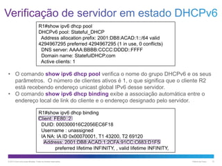 R1#show ipv6 dhcp pool
DHCPv6 pool: Stateful_DHCP
Address allocation prefix: 2001:DB8:ACAD:1::/64 valid
4294967295 preferred 4294967295 (1 in use, 0 conflicts)
DNS server: AAAA:BBBB:CCCC:DDDD::FFFF
Domain name: StatefulDHCP.com
Active clients: 1

• O comando show ipv6 dhcp pool verifica o nome do grupo DHCPv6 e os seus
parâmetros. O número de clientes ativos é 1, o que significa que o cliente R2
está recebendo endereço unicast global IPv6 desse servidor.
• O comando show ipv6 dhcp binding exibe a associação automática entre o
endereço local de link do cliente e o endereço designado pelo servidor.
R1#show ipv6 dhcp binding
Client: FE80::2
DUID: 000300016C2056EC6F18
Username : unassigned
IA NA: IA ID 0x00070001, T1 43200, T2 69120
Address: 2001:DB8:ACAD:1:2CFA:91CC:C683:D1F5
preferred lifetime INFINITY, , valid lifetime INFINITY,
© 2013 Cisco e/ou suas afiliadas. Todos os direitos reservados.

Público da Cisco

10

 