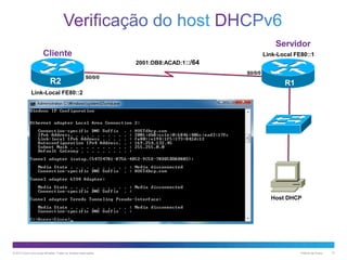 Servidor
Cliente

Link-Local FE80::1
2001:DB8:ACAD:1::/64

R2

S0/0/0

S0/0/0

R1

Link-Local FE80::2

Host DHCP

© 2013 Cisco e/ou suas afiliadas. Todos os direitos reservados.

Público da Cisco

13

 