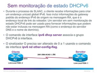 • Durante o processo de SLAAC, o cliente recebe informações para criar

um endereço unicast global IPv6. Isso inclui informações do gateway
padrão do endereço IPv6 de origem na mensagem RA, que é o
endereço local de link do roteador. Um servidor em sem monitoração de
estado DHCPv6 pode ser usado para fornecer informações que podem
não estar inclusas na mensagem RA (como o endereço do servidor
DNS e o nome de domínio).
• O comando de interface ipv6 dhcp server associa o grupo

DHCPv6 à interface.
• O sinalizador O precisa ser alterado de 0 a 1 usando o comando

de interface ipv6 nd other-config-flag.
Servidor

Cliente
2001:DB8:ACAD:1::/64

R2

S0/0/0

Link-Local FE80::2

© 2013 Cisco e/ou suas afiliadas. Todos os direitos reservados.

S0/0/0

R1
Link-Local FE80::1

Público da Cisco

14

 