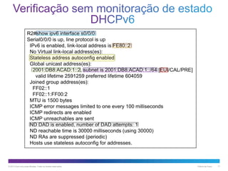 R2#show ipv6 interface s0/0/0
Serial0/0/0 is up, line protocol is up
IPv6 is enabled, link-local address is FE80::2
No Virtual link-local address(es):
Stateless address autoconfig enabled
Global unicast address(es):
2001:DB8:ACAD:1::2, subnet is 2001:DB8:ACAD:1::/64 [EUI/CAL/PRE]
valid lifetime 2591259 preferred lifetime 604059
Joined group address(es):
FF02::1
FF02::1:FF00:2
MTU is 1500 bytes
ICMP error messages limited to one every 100 milliseconds
ICMP redirects are enabled
ICMP unreachables are sent
ND DAD is enabled, number of DAD attempts: 1
ND reachable time is 30000 milliseconds (using 30000)
ND RAs are suppressed (periodic)
Hosts use stateless autoconfig for addresses.

© 2013 Cisco e/ou suas afiliadas. Todos os direitos reservados.

Público da Cisco

17

 