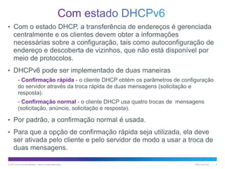 • Com o estado DHCP, a transferência de endereços é gerenciada

centralmente e os clientes devem obter a informações
necessárias sobre a configuração, tais como autoconfiguração de
endereço e descoberta de vizinhos, que não está disponível por
meio de protocolos.
• DHCPv6 pode ser implementado de duas maneiras
- Confirmação rápida - o cliente DHCP obtém os parâmetros de configuração
do servidor através da troca rápida de duas mensagens (solicitação e
resposta).
- Confirmação normal - o cliente DHCP usa quatro trocas de mensagens
(solicitação, anúncio, solicitação e resposta).

• Por padrão, a confirmação normal é usada.
• Para que a opção de confirmação rápida seja utilizada, ela deve

ser ativada pelo cliente e pelo servidor de modo a usar a troca de
duas mensagens.
© 2013 Cisco e/ou suas afiliadas. Todos os direitos reservados.

Público da Cisco

2

 