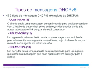 • Há 3 tipos de mensagem DHCPv6 exclusivos ao DHCPv6:
- CONFIRMAR (4)

O cliente envia uma mensagem de confirmação para qualquer servidor
com o intuito de determinar se os endereços designados ainda são
apropriados para o link ao qual ele está conectado.
- RELAY-FORW (12)
Um agente de retransmissão envia uma mensagem encaminhada
para retransmitir mensagens aos servidores, seja diretamente ou por
meio de outro agente de retransmissão.
- RELAY-REPL (13)
Um servidor envia uma resposta de retransmissão para um agente,
que contém a mensagem que esse agente deverá entregar para o
cliente.

© 2013 Cisco e/ou suas afiliadas. Todos os direitos reservados.

Público da Cisco

6

 
