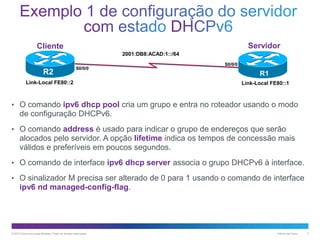 Servidor

Cliente
2001:DB8:ACAD:1::/64

R2

S0/0/0

Link-Local FE80::2

S0/0/0

R1
Link-Local FE80::1

• O comando ipv6 dhcp pool cria um grupo e entra no roteador usando o modo

de configuração DHCPv6.
• O comando address é usado para indicar o grupo de endereços que serão

alocados pelo servidor. A opção lifetime indica os tempos de concessão mais
válidos e preferíveis em poucos segundos.
• O comando de interface ipv6 dhcp server associa o grupo DHCPv6 à interface.

• O sinalizador M precisa ser alterado de 0 para 1 usando o comando de interface

ipv6 nd managed-config-flag.

© 2013 Cisco e/ou suas afiliadas. Todos os direitos reservados.

Público da Cisco

7

 