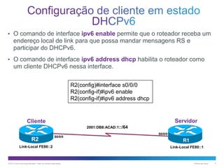 • O comando de interface ipv6 enable permite que o roteador receba um

endereço local de link para que possa mandar mensagens RS e
participar do DHCPv6.
• O comando de interface ipv6 address dhcp habilita o roteador como

um cliente DHCPv6 nessa interface.
R2(config)#interface s0/0/0
R2(config-if)#ipv6 enable
R2(config-if)#ipv6 address dhcp

Servidor

Cliente
2001:DB8:ACAD:1::/64

R2

S0/0/0

Link-Local FE80::2

© 2013 Cisco e/ou suas afiliadas. Todos os direitos reservados.

S0/0/0

R1
Link-Local FE80::1

Público da Cisco

9

 