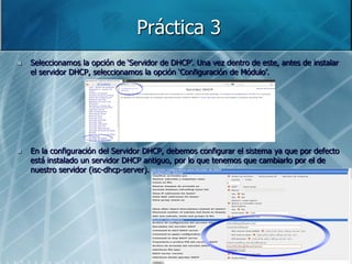 Práctica 3
   Seleccionamos la opción de „Servidor de DHCP‟. Una vez dentro de este, antes de instalar
    el servidor DHCP, seleccionamos la opción „Configuración de Módulo‟.




   En la configuración del Servidor DHCP, debemos configurar el sistema ya que por defecto
    está instalado un servidor DHCP antiguo, por lo que tenemos que cambiarlo por el de
    nuestro servidor (isc-dhcp-server).
 