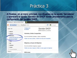 Práctica 3
   Al finalizar, en el menú principal, nos situamos en la opción „Servidores‟
    y aparecerá la opción „Servidor de DHCP‟ donde procederemos para la
    configuración del servidor DHCP.
 