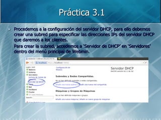 Práctica 3.1
   Procedemos a la configuración del servidor DHCP, para ello debemos
    crear una subred para especificar las direcciones IPs del servidor DHCP
    que daremos a los clientes.
    Para crear la subred, accedemos a „Servidor de DHCP‟ en „Servidores‟
    dentro del menú principal de Webmin.
 