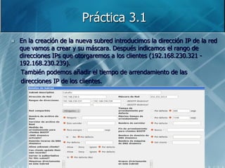 Práctica 3.1
   En la creación de la nueva subred introducimos la dirección IP de la red
    que vamos a crear y su máscara. Después indicamos el rango de
    direcciones IPs que otorgaremos a los clientes (192.168.230.321 -
    192.168.230.239).
    También podemos añadir el tiempo de arrendamiento de las
    direcciones IP de los clientes.
 