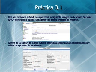 Práctica 3.1
   Una vez creada la subred, nos aparecerá la siguiente imagen en la opción „Servidor
    DHCP‟ dentro de la opción „Servidores‟ del menú principal de Webmin.




   Dentro de la opción de „Editar subred‟ podremos añadir nuevas configuraciones y
    editar las opciones de los clientes.
 