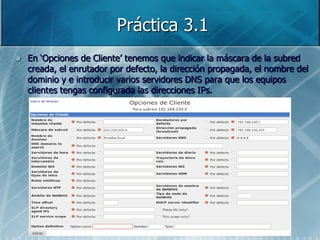 Práctica 3.1
   En „Opciones de Cliente‟ tenemos que indicar la máscara de la subred
    creada, el enrutador por defecto, la dirección propagada, el nombre del
    dominio y e introducir varios servidores DNS para que los equipos
    clientes tengas configurada las direcciones IPs.
 