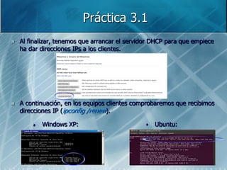 Práctica 3.1
   Al finalizar, tenemos que arrancar el servidor DHCP para que empiece
    ha dar direcciones IPs a los clientes.




   A continuación, en los equipos clientes comprobaremos que recibimos
    direcciones IP (ipconfig /renew).

        •   Windows XP:                         •   Ubuntu:
 