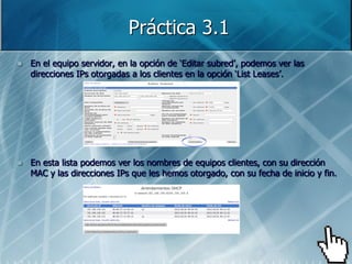 Práctica 3.1
   En el equipo servidor, en la opción de „Editar subred‟, podemos ver las
    direcciones IPs otorgadas a los clientes en la opción „List Leases‟.




   En esta lista podemos ver los nombres de equipos clientes, con su dirección
    MAC y las direcciones IPs que les hemos otorgado, con su fecha de inicio y fin.
 