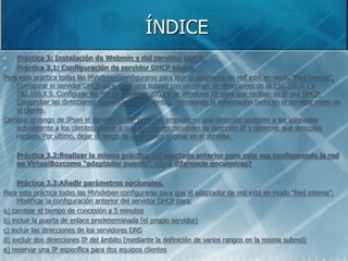 ÍNDICE
   Práctica 3: Instalación de Webmin y del servidor DHCP.
   Práctica 3.1: Configuración de servidor DHCP básica.
Para esta práctica todas las MVsdeben configurarse para que el adaptador de red esté en modo “Red interna”.
    Configurar el servidor DHCP para crear una subred con un rango de direcciones de la 192.168.X.1 a
    192.168.X.9. Configurar las MV de Windows 2003 y de Windows XP para que reciban su IP por DHCP.
    Comprobar las direcciones concedidas a los clientes, obteniendo la información tanto en el servidor como en
    el cliente.
Cambiar el rango de IPsen el servidor DHCP para que empiece en una dirección posterior a las asignadas
    actualmente a los clientes,yforzar a que los clientes renueven su dirección IP y observar qué dirección
    reciben. Por último, dejar el rango de direcciones original en el servidor.

   Práctica 3.2:Realizar la misma práctica del apartado anterior pero esta vez configurando la red
    en VirtualBoxcomo “adaptador puente”. ¿Qué diferencia encuentras?

    Práctica 3.3:Añadir parámetros opcionales.
Para esta práctica todas las MVsdeben configurarse para que el adaptador de red esté en modo “Red interna”.
     Modificar la configuración anterior del servidor DHCP para:
a) cambiar el tiempo de concesión a 5 minutos
b) incluir la puerta de enlace predeterminada (el propio servidor)
c) incluir las direcciones de los servidores DNS
d) excluir dos direcciones IP del ámbito (mediante la definición de varios rangos en la misma subred)
e) reservar una IP específica para dos equipos clientes
 
