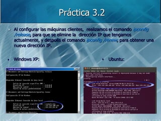 Práctica 3.2
   Al configurar las máquinas clientes, realizamos el comando ipconfig
    /release, para que se elimine la dirección IP que tengamos
    actualmente, y después el comando ipconfig /renew, para obtener una
    nueva dirección IP.


•   Windows XP:                               •   Ubuntu:
 