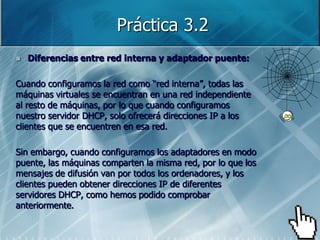 Práctica 3.2
   Diferencias entre red interna y adaptador puente:

Cuando configuramos la red como “red interna”, todas las
máquinas virtuales se encuentran en una red independiente
al resto de máquinas, por lo que cuando configuramos
nuestro servidor DHCP, solo ofrecerá direcciones IP a los
clientes que se encuentren en esa red.

Sin embargo, cuando configuramos los adaptadores en modo
puente, las máquinas comparten la misma red, por lo que los
mensajes de difusión van por todos los ordenadores, y los
clientes pueden obtener direcciones IP de diferentes
servidores DHCP, como hemos podido comprobar
anteriormente.
 