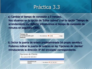 Práctica 3.3
   a) Cambiar el tiempo de concesión a 5 minutos.
    Nos situamos en la opción de „Editar subred‟ y en la opción „Tiempo de
    arrendamiento por defecto‟ introducimos el tiempo de concesión de
    minutos en segundos (300).




   b) Incluir la puerta de enlace predeterminada (el propio servidor).
    Podemos indicar la puerta de enlaces en las „Opciones de clientes‟
    introduciendo la dirección IP del enrutador correspondiente.
 