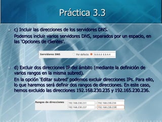 Práctica 3.3
   c) Incluir las direcciones de los servidores DNS.
    Podemos incluir varios servidores DNS, separados por un espacio, en
    las „Opciones de clientes‟.




   d) Excluir dos direcciones IP del ámbito (mediante la definición de
    varios rangos en la misma subred).
    En la opción „Editar subred‟ podemos excluir direcciones IPs. Para ello,
    lo que haremos será definir dos rangos de direcciones. En este caso,
    hemos excluido las direcciones 192.168.230.235 y 192.165.230.236.
 
