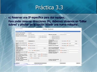 Práctica 3.3
   e) Reservar una IP específica para dos equipos.
    Para poder reservar direcciones IPs, debemos situarnos en „Editar
    subred‟ y pinchar en la opción „Añadir una nueva máquina‟.
 