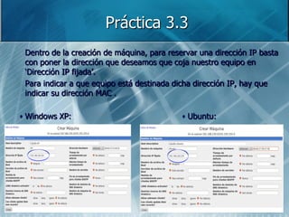 Práctica 3.3
Dentro de la creación de máquina, para reservar una dirección IP basta
con poner la dirección que deseamos que coja nuestro equipo en
„Dirección IP fijada‟.
Para indicar a que equipo está destinada dicha dirección IP, hay que
indicar su dirección MAC .

Windows XP:                                 Ubuntu:
 