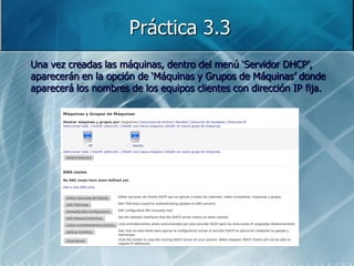 Práctica 3.3
Una vez creadas las máquinas, dentro del menú „Servidor DHCP‟,
aparecerán en la opción de „Máquinas y Grupos de Máquinas‟ donde
aparecerá los nombres de los equipos clientes con dirección IP fija.
 