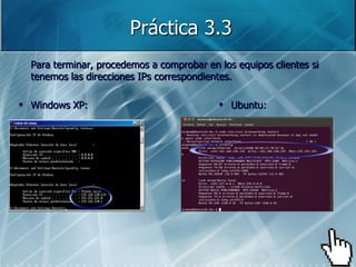 Práctica 3.3
Para terminar, procedemos a comprobar en los equipos clientes si
tenemos las direcciones IPs correspondientes.

Windows XP:                                 Ubuntu:
 