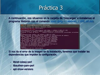 Práctica 3
   A continuación, nos situamos en la carpeta de „Descargas‟ e instalamos el
    programa Webmin con el comando sudo dpkg – i webmin_1.600_all.deb.




   Si nos da el error de la imagen en la instalación, tenemos que instalar las
    dependencias que impiden la configuración.

        libnet-ssleay-perl
        libauthen-pam-perl
        apt-show-versions
 