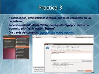 Práctica 3
   A continuación, desinstalamos Webmin, que se ha convertido en un
    paquete roto.
    Podemos realizarlo desde „Gestor de paquetes Synaptic‟ dentro de
    „Administración‟ en la opción „Sistema‟.
    O a través del comando sudo aptitude purge webmin.
 