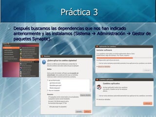 Práctica 3
   Después buscamos las dependencias que nos han indicado
    anteriormente y las instalamos (Sistema  Administración  Gestor de
    paquetes Synaptic).
 