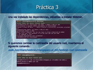 Práctica 3
   Una vez instalado las dependencias, volvemos a instalar Webmin.




   Si queremos cambiar la contraseña del usuario root, insertamos el
    siguiente comando :
    sudo /usr/share/webmin/changepass.pl /etc/webmin root contraseña
 