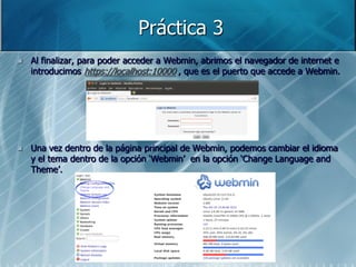 Práctica 3
   Al finalizar, para poder acceder a Webmin, abrimos el navegador de internet e
    introducimos https://localhost:10000 , que es el puerto que accede a Webmin.




   Una vez dentro de la página principal de Webmin, podemos cambiar el idioma
    y el tema dentro de la opción „Webmin‟ en la opción „Change Language and
    Theme‟.
 