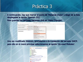 Práctica 3
   A continuación, hay que marcar el punto de „Personal choice‟ y elegir de la lista
    desplegable la opción „Spanish (ES)‟.
    Para guardar los cambios, hacemos click en „Make Changes‟.




   Una vez modificado Webmin, procedemos a la instalación del servidor DHCP.
    para ello en el menú principal seleccionamos la opción „Un-used Modules‟.
 