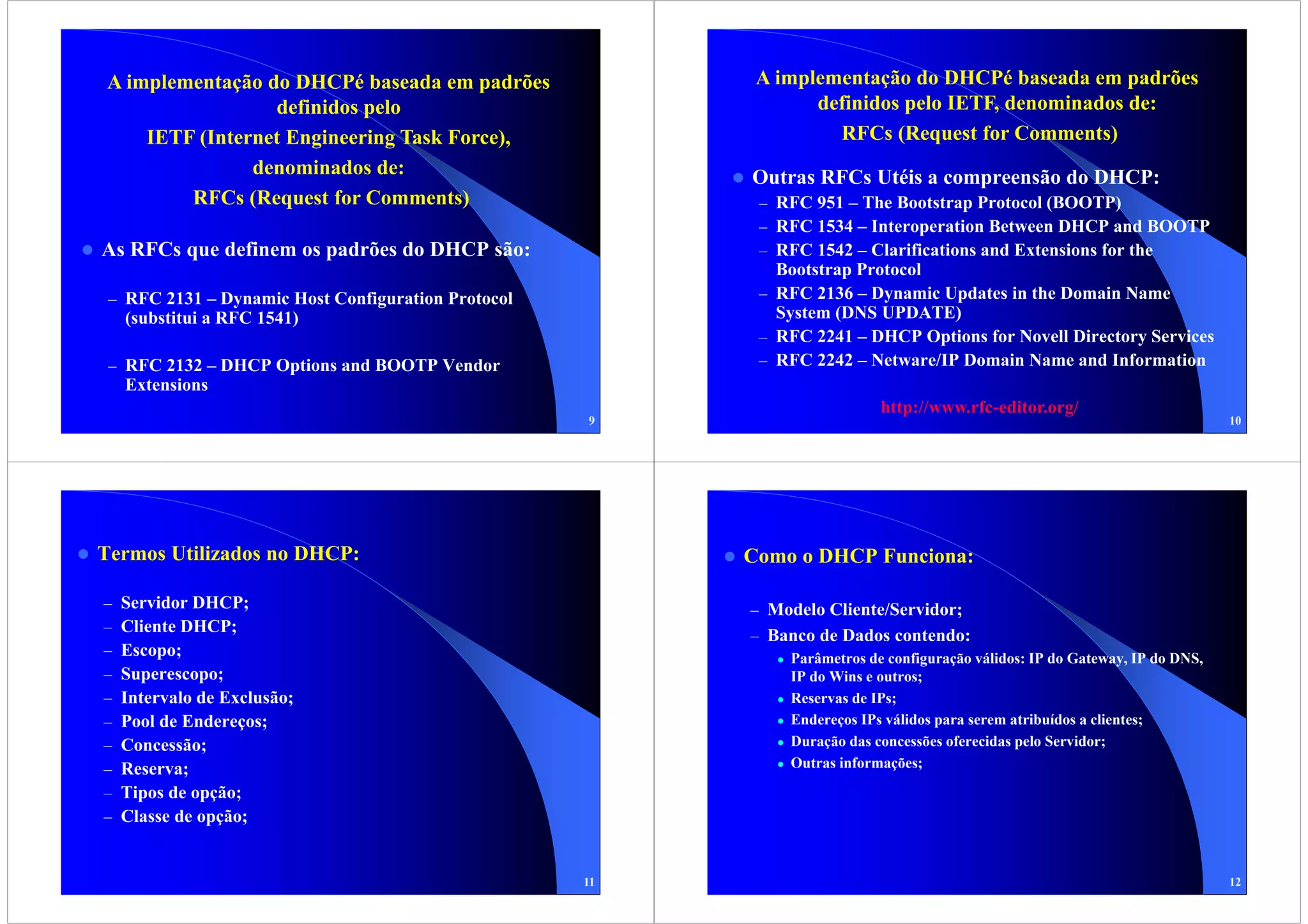 A implementação do DHCPé baseada em padrões               A implementação do DHCPé baseada em padrões
                 definidos pelo                                 definidos pelo IETF, denominados de:
    IETF (Internet Engineering Task Force),                       RFCs (Request for Comments)
               denominados de:                           Outras RFCs Utéis a compreensão do DHCP:
        RFCs (Request for Comments)                       – RFC 951 – The Bootstrap Protocol (BOOTP)
                                                          – RFC 1534 – Interoperation Between DHCP and BOOTP
As RFCs que definem os padrões do DHCP são:               – RFC 1542 – Clarifications and Extensions for the
                                                            Bootstrap Protocol
 – RFC 2131 – Dynamic Host Configuration Protocol         – RFC 2136 – Dynamic Updates in the Domain Name
    (substitui a RFC 1541)                                  System (DNS UPDATE)
                                                          – RFC 2241 – DHCP Options for Novell Directory Services
 – RFC 2132 – DHCP Options and BOOTP Vendor               – RFC 2242 – Netware/IP Domain Name and Information
    Extensions
                                                                          http://www.rfc-editor.org/
                                                    9                                                                        10




Termos Utilizados no DHCP:                               Como o DHCP Funciona:

–   Servidor DHCP;                                       – Modelo Cliente/Servidor;
–   Cliente DHCP;
                                                         – Banco de Dados contendo:
–   Escopo;                                                  Parâmetros de configuração válidos: IP do Gateway, IP do DNS,
–   Superescopo;                                             IP do Wins e outros;
–   Intervalo de Exclusão;                                   Reservas de IPs;
–   Pool de Endereços;                                       Endereços IPs válidos para serem atribuídos a clientes;
–   Concessão;                                               Duração das concessões oferecidas pelo Servidor;
–   Reserva;                                                 Outras informações;

–   Tipos de opção;
–   Classe de opção;


                                                    11                                                                       12
 