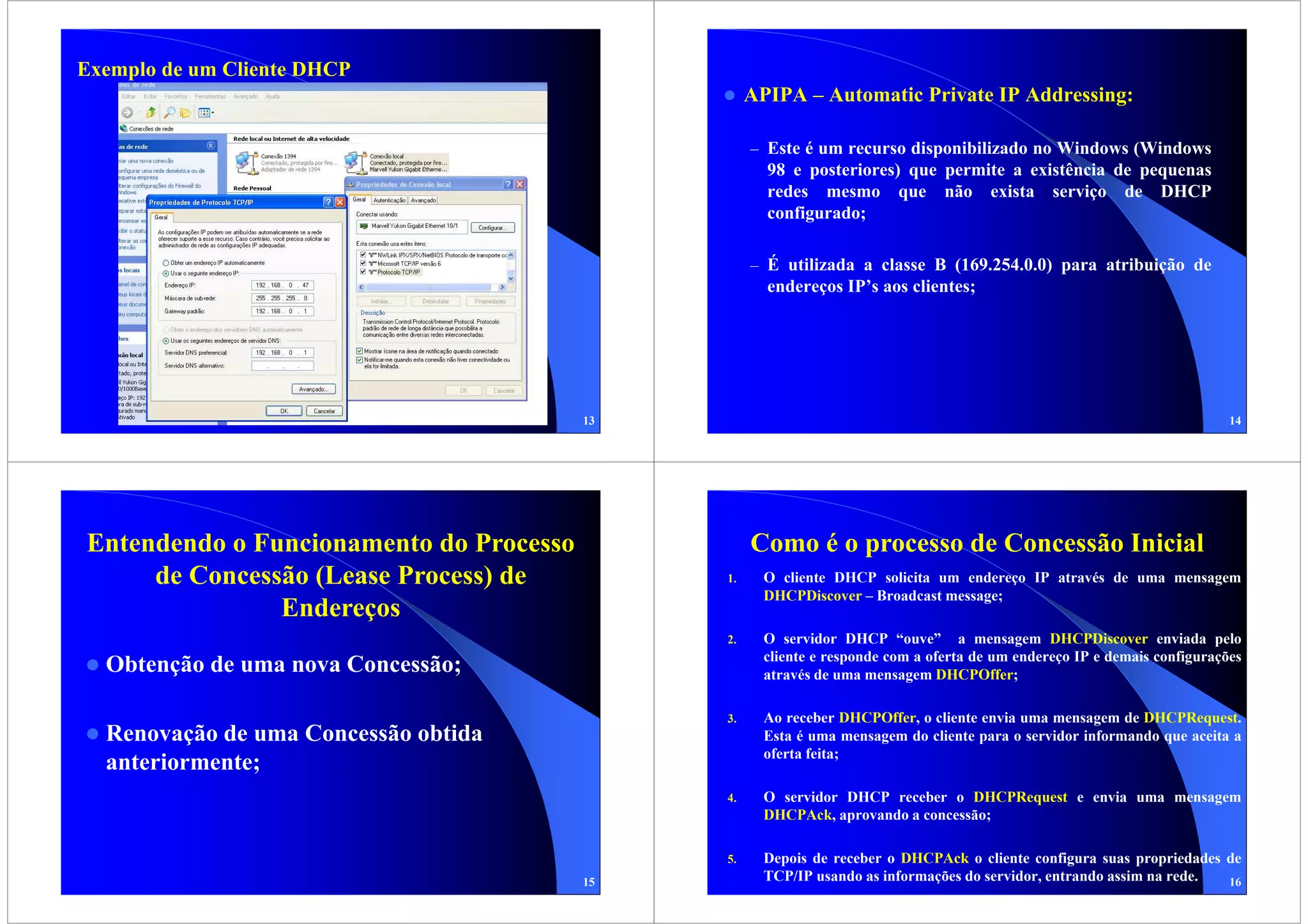 Exemplo de um Cliente DHCP
                                                   APIPA – Automatic Private IP Addressing:

                                                   – Este é um recurso disponibilizado no Windows (Windows
                                                     98 e posteriores) que permite a existência de pequenas
                                                     redes mesmo que não exista serviço de DHCP
                                                     configurado;

                                                   – É utilizada a classe B (169.254.0.0) para atribuição de
                                                     endereços IP’s aos clientes;




                                         13                                                                                14




Entendendo o Funcionamento do Processo             Como é o processo de Concessão Inicial
     de Concessão (Lease Process) de          1.     O cliente DHCP solicita um endereço IP através de uma mensagem
                                                     DHCPDiscover – Broadcast message;
               Endereços
                                              2.     O servidor DHCP “ouve” a mensagem DHCPDiscover enviada pelo
                                                     cliente e responde com a oferta de um endereço IP e demais configurações
  Obtenção de uma nova Concessão;                    através de uma mensagem DHCPOffer;

                                              3.     Ao receber DHCPOffer, o cliente envia uma mensagem de DHCPRequest.
  Renovação de uma Concessão obtida                  Esta é uma mensagem do cliente para o servidor informando que aceita a
                                                     oferta feita;
  anteriormente;
                                              4.     O servidor DHCP receber o DHCPRequest e envia uma mensagem
                                                     DHCPAck, aprovando a concessão;

                                              5.     Depois de receber o DHCPAck o cliente configura suas propriedades de
                                         15          TCP/IP usando as informações do servidor, entrando assim na rede. 16
 
