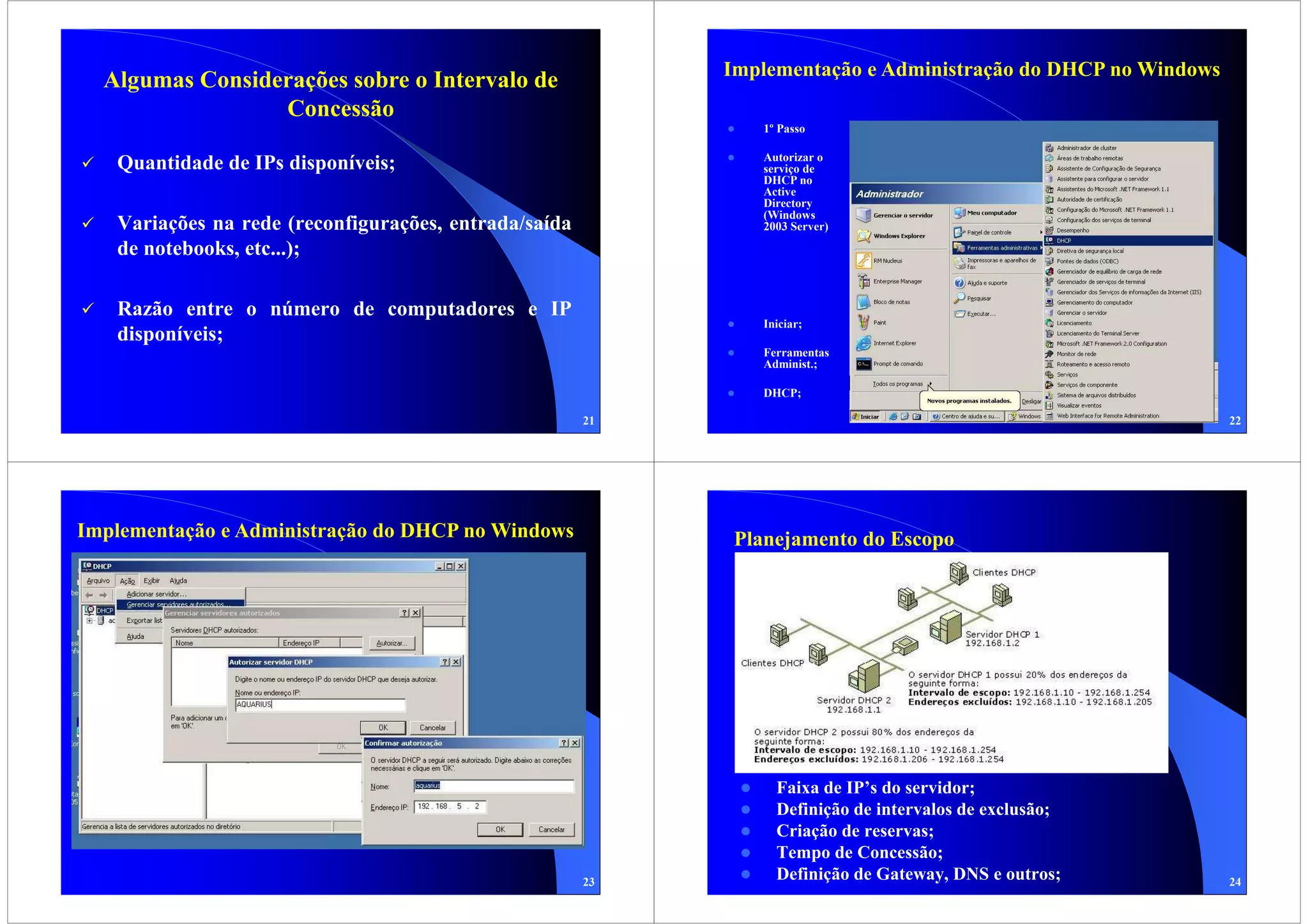 Implementação e Administração do DHCP no Windows
  Algumas Considerações sobre o Intervalo de
                 Concessão
                                                               1º Passo

                                                               Autorizar o
   Quantidade de IPs disponíveis;                              serviço de
                                                               DHCP no
                                                               Active
                                                               Directory
                                                               (Windows
   Variações na rede (reconfigurações, entrada/saída           2003 Server)

   de notebooks, etc...);

   Razão entre o número de computadores e IP
                                                               Iniciar;
   disponíveis;
                                                               Ferramentas
                                                               Administ.;

                                                               DHCP;

                                                       21                                                      22




Implementação e Administração do DHCP no Windows             Planejamento do Escopo




                                                                 Faixa de IP’s do servidor;
                                                                 Definição de intervalos de exclusão;
                                                                 Criação de reservas;
                                                                 Tempo de Concessão;
                                                       23
                                                                 Definição de Gateway, DNS e outros;           24
 