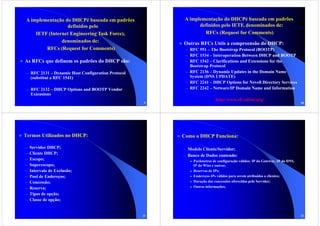 A implementação do DHCPé baseada em padrões               A implementação do DHCPé baseada em padrões
                 definidos pelo                                 definidos pelo IETF, denominados de:
    IETF (Internet Engineering Task Force),                       RFCs (Request for Comments)
               denominados de:                           Outras RFCs Utéis a compreensão do DHCP:
        RFCs (Request for Comments)                       – RFC 951 – The Bootstrap Protocol (BOOTP)
                                                          – RFC 1534 – Interoperation Between DHCP and BOOTP
As RFCs que definem os padrões do DHCP são:               – RFC 1542 – Clarifications and Extensions for the
                                                            Bootstrap Protocol
 – RFC 2131 – Dynamic Host Configuration Protocol         – RFC 2136 – Dynamic Updates in the Domain Name
    (substitui a RFC 1541)                                  System (DNS UPDATE)
                                                          – RFC 2241 – DHCP Options for Novell Directory Services
 – RFC 2132 – DHCP Options and BOOTP Vendor               – RFC 2242 – Netware/IP Domain Name and Information
    Extensions
                                                                          http://www.rfc-editor.org/
                                                    9                                                                        10




Termos Utilizados no DHCP:                               Como o DHCP Funciona:

–   Servidor DHCP;                                       – Modelo Cliente/Servidor;
–   Cliente DHCP;
                                                         – Banco de Dados contendo:
–   Escopo;                                                  Parâmetros de configuração válidos: IP do Gateway, IP do DNS,
–   Superescopo;                                             IP do Wins e outros;
–   Intervalo de Exclusão;                                   Reservas de IPs;
–   Pool de Endereços;                                       Endereços IPs válidos para serem atribuídos a clientes;
–   Concessão;                                               Duração das concessões oferecidas pelo Servidor;
–   Reserva;                                                 Outras informações;

–   Tipos de opção;
–   Classe de opção;


                                                    11                                                                       12
 