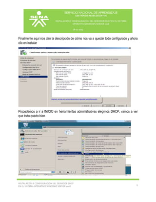 SERVICIO NACIONAL DE APRENDIZAJE
GESTIÓN DE REDES DE DATOS
INSTALACIÓN Y CONFIGURACIÓN DEL SERVIDOR DHCP EN EL SISTEMA
OPERATIVO WINDOWS SERVER 2008
18-11-2013

Finalmente aquí nos dan la descripción de cómo nos va a quedar todo configurado y ahora
clic en instalar

Procedemos a ir a INICIO en herramientas administrativas elegimos DHCP, vamos a ver
que todo quedo bien

INSTALACIÓN Y CONFIGURACIÓN DEL SERVIDOR DHCP
EN EL SISTEMA OPERATIVO WINDOWS SERVER 2008

9

 