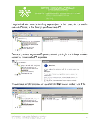SERVICIO NACIONAL DE APRENDIZAJE
GESTIÓN DE REDES DE DATOS
INSTALACIÓN Y CONFIGURACIÓN DEL SERVIDOR DHCP EN EL SISTEMA
OPERATIVO WINDOWS SERVER 2008
18-11-2013

Luego en ipv4 seleccionamos (ámbito) y luego conjunto de direcciones; ahí nos muestra
cual es la IP inicial y la final de rango que ofrecemos de IPS

Ejemplo si queremos asignar una IP que no queremos que ningún host la tenga, entonces
en reservas colocamos las IPS especiales

En opciones de servidor podremos ver que el servidor DNS tiene un nombre y una IP fija

INSTALACIÓN Y CONFIGURACIÓN DEL SERVIDOR DHCP
EN EL SISTEMA OPERATIVO WINDOWS SERVER 2008

10

 