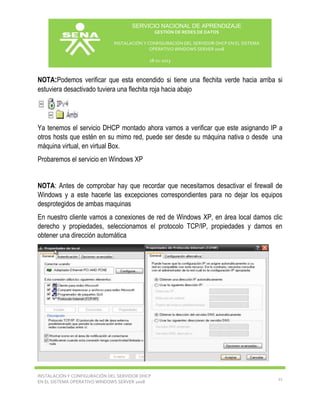 SERVICIO NACIONAL DE APRENDIZAJE
GESTIÓN DE REDES DE DATOS
INSTALACIÓN Y CONFIGURACIÓN DEL SERVIDOR DHCP EN EL SISTEMA
OPERATIVO WINDOWS SERVER 2008
18-11-2013

NOTA:Podemos verificar que esta encendido si tiene una flechita verde hacia arriba si
estuviera desactivado tuviera una flechita roja hacia abajo

Ya tenemos el servicio DHCP montado ahora vamos a verificar que este asignando IP a
otros hosts que estén en su mimo red, puede ser desde su máquina nativa o desde una
máquina virtual, en virtual Box.
Probaremos el servicio en Windows XP
NOTA: Antes de comprobar hay que recordar que necesitamos desactivar el firewall de
Windows y a este hacerle las excepciones correspondientes para no dejar los equipos
desprotegidos de ambas maquinas
En nuestro cliente vamos a conexiones de red de Windows XP, en área local damos clic
derecho y propiedades, seleccionamos el protocolo TCP/IP, propiedades y damos en
obtener una dirección automática

INSTALACIÓN Y CONFIGURACIÓN DEL SERVIDOR DHCP
EN EL SISTEMA OPERATIVO WINDOWS SERVER 2008

11

 