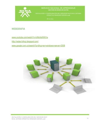 SERVICIO NACIONAL DE APRENDIZAJE
GESTIÓN DE REDES DE DATOS
INSTALACIÓN Y CONFIGURACIÓN DEL SERVIDOR DHCP EN EL SISTEMA
OPERATIVO WINDOWS SERVER 2008
18-11-2013

WEBGRAFIA
www.youtube.com/watch?v=nXfeXeIWAYw
http://redes1dhcp.blogspot.com/
www.google.com.co/search?q=dhcp+en+windows+server+2008

INSTALACIÓN Y CONFIGURACIÓN DEL SERVIDOR DHCP
EN EL SISTEMA OPERATIVO WINDOWS SERVER 2008

13

 