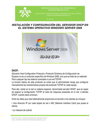 SERVICIO NACIONAL DE APRENDIZAJE
GESTIÓN DE REDES DE DATOS
INSTALACIÓN Y CONFIGURACIÓN DEL SERVIDOR DHCP EN EL SISTEMA
OPERATIVO WINDOWS SERVER 2008
18-11-2013

INSTALACIÓN Y CONFIGURACIÓN DEL SERVIDOR DHCP EN
EL SISTEMA OPERATIVO WINDOWS SERVER 2008
1.1.1
DHCP

DHCP:
(Dynamic Host Configuration Protocol) o Protocolo Dinámico de Configuración de
Equipos no es un protocolo específico de Windows 2008, sino que se trata de un estándar
Para cualquier tipo de sistema conectado a una red TCP/IP.
La función básica de este protocolo es evitar que el administrador tenga que configurar
manualmente las características propias del protocolo TCP/IP en cada equipo.
Para ello, existe en la red un sistema especial, denominado servidor DHCP, que es capaz
de asignar la configuración TCP/IP al resto de máquinas presentes en la red, o clientes
DHCP, cuando estos arrancan.
Entre los datos que más habitualmente proporciona el servidor a los clientes se incluyen:
• Una dirección IP por cada tarjeta de red o NIC (Network Interface Card) que posea el
cliente.
• La máscara de subred.

INSTALACIÓN Y CONFIGURACIÓN DEL SERVIDOR DHCP
EN EL SISTEMA OPERATIVO WINDOWS SERVER 2008

1

 