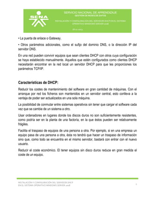 SERVICIO NACIONAL DE APRENDIZAJE
GESTIÓN DE REDES DE DATOS
INSTALACIÓN Y CONFIGURACIÓN DEL SERVIDOR DHCP EN EL SISTEMA
OPERATIVO WINDOWS SERVER 2008
18-11-2013

• La puerta de enlace o Gateway.
• Otros parámetros adicionales, como el sufijo del dominio DNS, o la dirección IP del
servidor DNS.
En una red pueden convivir equipos que sean clientes DHCP con otros cuya configuración
se haya establecido manualmente. Aquellos que estén configurados como clientes DHCP
necesitarán encontrar en la red local un servidor DHCP para que les proporciones los
parámetros TCP/IP.

Características de DHCP:
Reducir los costes de mantenimiento del software en gran cantidad de máquinas. Con el
arranque por red los ficheros son mantenidos en un servidor central, esto conlleva a la
ventaja de poder ser actualizados en una sola máquina.
La posibilidad de conmutar entre sistemas operativos sin tener que cargar el software cada
vez que se cambie de un sistema a otro.
Usar ordenadores en lugares donde los discos duros no son suficientemente resistentes,
como podría ser en la planta de una factoría, en la que éstos pueden ser relativamente
frágiles.
Facilita el traspaso de equipos de una persona a otra. Por ejemplo, si en una empresa un
equipo pasa de una persona a otra, ésta no tendrá que hacer un traspaso de información
sino que, como todo se encuentra en el mismo servidor, bastará con entrar con el nuevo
usuario.
Reducir el coste económico. El tener equipos sin disco duros reduce en gran medida el
coste de un equipo.

INSTALACIÓN Y CONFIGURACIÓN DEL SERVIDOR DHCP
EN EL SISTEMA OPERATIVO WINDOWS SERVER 2008

2

 
