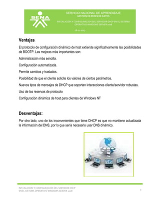 SERVICIO NACIONAL DE APRENDIZAJE
GESTIÓN DE REDES DE DATOS
INSTALACIÓN Y CONFIGURACIÓN DEL SERVIDOR DHCP EN EL SISTEMA
OPERATIVO WINDOWS SERVER 2008
18-11-2013

Ventajas
El protocolo de configuración dinámico de host extiende significativamente las posibilidades
de BOOTP. Las mejoras más importantes son:
Administración más sencilla.
Configuración automatizada.
Permite cambios y traslados.
Posibilidad de que el cliente solicite los valores de ciertos parámetros.
Nuevos tipos de mensajes de DHCP que soportan interacciones cliente/servidor robustas.
Uso de las reservas de protocolo
Configuración dinámica de host para clientes de Windows NT

Desventajas:
Por otro lado, uno de los inconvenientes que tiene DHCP es que no mantiene actualizada
la información del DNS, por lo que sería necesario usar DNS dinámico.

INSTALACIÓN Y CONFIGURACIÓN DEL SERVIDOR DHCP
EN EL SISTEMA OPERATIVO WINDOWS SERVER 2008

3

 