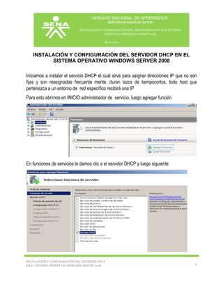SERVICIO NACIONAL DE APRENDIZAJE
GESTIÓN DE REDES DE DATOS
INSTALACIÓN Y CONFIGURACIÓN DEL SERVIDOR DHCP EN EL SISTEMA
OPERATIVO WINDOWS SERVER 2008
18-11-2013

INSTALACIÓN Y CONFIGURACIÓN DEL SERVIDOR DHCP EN EL
SISTEMA OPERATIVO WINDOWS SERVER 2008
Iniciamos a instalar el servicio DHCP el cual sirve para asignar direcciones IP que no son
fijas y son reasignadas frecuente mente, duran lazos de tiempocortos, todo host que
pertenezca a un entorno de red específico recibirá una IP
Para esto abrimos en INICIO administrador de servicio, luego agregar función

En funciones de servicios le damos clic a el servidor DHCP y luego siguiente

INSTALACIÓN Y CONFIGURACIÓN DEL SERVIDOR DHCP
EN EL SISTEMA OPERATIVO WINDOWS SERVER 2008

4

 