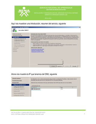 SERVICIO NACIONAL DE APRENDIZAJE
GESTIÓN DE REDES DE DATOS
INSTALACIÓN Y CONFIGURACIÓN DEL SERVIDOR DHCP EN EL SISTEMA
OPERATIVO WINDOWS SERVER 2008
18-11-2013

Aquí nos muestran una introducción, resumen del servicio, siguiente

Ahora nos muestra la IP que tenemos del DNS, siguiente

INSTALACIÓN Y CONFIGURACIÓN DEL SERVIDOR DHCP
EN EL SISTEMA OPERATIVO WINDOWS SERVER 2008

5

 