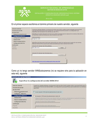 SERVICIO NACIONAL DE APRENDIZAJE
GESTIÓN DE REDES DE DATOS
INSTALACIÓN Y CONFIGURACIÓN DEL SERVIDOR DHCP EN EL SISTEMA
OPERATIVO WINDOWS SERVER 2008
18-11-2013

En el primer espacio escribimos el dominio primario de nuestro servidor, siguiente

Como yo no tengo servidor WINScolocaremos (no se requiere wins para la aplicación en
esta red), siguiente

INSTALACIÓN Y CONFIGURACIÓN DEL SERVIDOR DHCP
EN EL SISTEMA OPERATIVO WINDOWS SERVER 2008

6

 